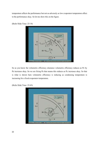 temperature affects the performance but not as adversely as low evaporator temperature affect
to the performance okay. So let me show this on the figure.
(Refer Slide Time: 23:14)
So as you know the volumetric efficiency clearance volumetric efficiency reduces as Pc by
Pe increases okay. So we are fixing Pe that means this reduces as Pc increases okay. So that
is what is shown here volumetric efficiency is reducing as condensing temperature is
increasing for a fixed evaporator temperature.
(Refer Slide Time: 23:43)
22
 