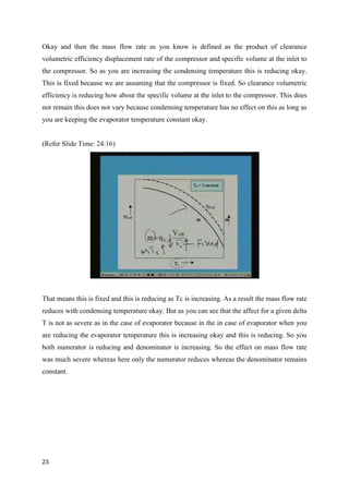 Okay and then the mass flow rate as you know is defined as the product of clearance
volumetric efficiency displacement rate of the compressor and specific volume at the inlet to
the compressor. So as you are increasing the condensing temperature this is reducing okay.
This is fixed because we are assuming that the compressor is fixed. So clearance volumetric
efficiency is reducing how about the specific volume at the inlet to the compressor. This does
not remain this does not vary because condensing temperature has no effect on this as long as
you are keeping the evaporator temperature constant okay.
(Refer Slide Time: 24:16)
That means this is fixed and this is reducing as Tc is increasing. As a result the mass flow rate
reduces with condensing temperature okay. But as you can see that the affect for a given delta
T is not as severe as in the case of evaporator because in the in case of evaporator when you
are reducing the evaporator temperature this is increasing okay and this is reducing. So you
both numerator is reducing and denominator is increasing. So the effect on mass flow rate
was much severe whereas here only the numerator reduces whereas the denominator remains
constant.
23
 