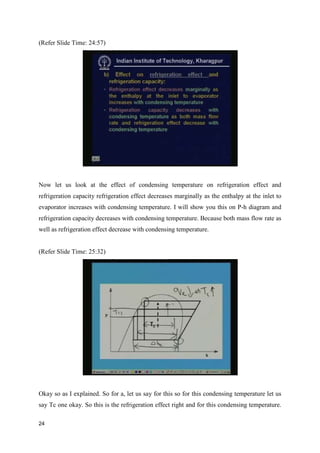 (Refer Slide Time: 24:57)
Now let us look at the effect of condensing temperature on refrigeration effect and
refrigeration capacity refrigeration effect decreases marginally as the enthalpy at the inlet to
evaporator increases with condensing temperature. I will show you this on P-h diagram and
refrigeration capacity decreases with condensing temperature. Because both mass flow rate as
well as refrigeration effect decrease with condensing temperature.
(Refer Slide Time: 25:32)
Okay so as I explained. So for a, let us say for this so for this condensing temperature let us
say Tc one okay. So this is the refrigeration effect right and for this condensing temperature.
24
 