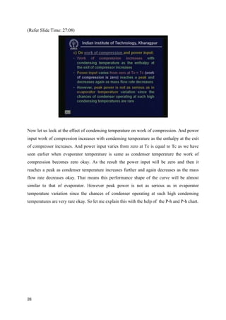 (Refer Slide Time: 27:08)
Now let us look at the effect of condensing temperature on work of compression. And power
input work of compression increases with condensing temperature as the enthalpy at the exit
of compressor increases. And power input varies from zero at Te is equal to Tc as we have
seen earlier when evaporator temperature is same as condenser temperature the work of
compression becomes zero okay. As the result the power input will be zero and then it
reaches a peak as condenser temperature increases further and again decreases as the mass
flow rate decreases okay. That means this performance shape of the curve will be almost
similar to that of evaporator. However peak power is not as serious as in evaporator
temperature variation since the chances of condenser operating at such high condensing
temperatures are very rare okay. So let me explain this with the help of the P-h and P-h chart.
26
 