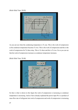 (Refer Slide Time: 28:05)
As you can see when the condensing temperature is Tc one. This is the work of compression
as the condenser temperature becomes Tc two. This is the work of compression and this is the
work of compression for Tc three okay. This is Tc three and this is Tc two. So as you can see
that the work of compression increases as condenser temperature increases.
(Refer Slide Time: 28:40)
So that is what is shown in this figure the work of compression is increasing as condenser
temperature is increasing. And as I have already explained the power input Wc is a product of
mass flow rate of refrigerant into work of compression and work of compression is increasing
27
 