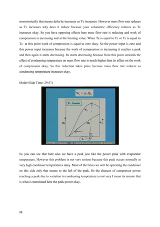 monotonically that means delta hc increases as Tc increases. However mass flow rate reduces
as Tc increases why does it reduce because your volumetric efficiency reduces as Tc
increases okay. So you have opposing effects here mass flow rate is reducing and work of
compression is increasing and at the limiting value. When Te is equal to Tc or Tc is equal to
Te at this point work of compression is equal to zero okay. So the power input is zero and
this power input increases because the work of compression is increasing it reaches a peak
and then again it starts decreasing. Its starts decreasing because from this point onwards the
effect of condensing temperature on mass flow rate is much higher than its effect on the work
of compression okay. So this reduction takes place because mass flow rate reduces as
condensing temperature increases okay.
(Refer Slide Time: 29:57)
So you can see that here also we have a peak just like the power peak with evaporator
temperature. However this problem is not very serious because this peak occurs normally at
very high condenser temperatures okay. Most of the times we will be operating the condenser
on this side only that means to the left of the peak. So the chances of compressor power
reaching a peak due to variation in condensing temperature is not very I mean its remote that
is what is mentioned here the peak power okay.
28
 