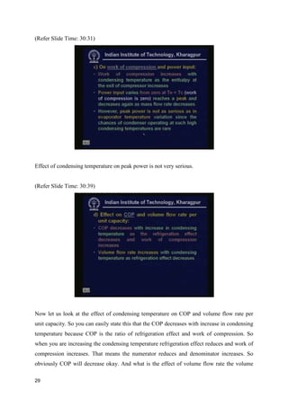 (Refer Slide Time: 30:31)
Effect of condensing temperature on peak power is not very serious.
(Refer Slide Time: 30:39)
Now let us look at the effect of condensing temperature on COP and volume flow rate per
unit capacity. So you can easily state this that the COP decreases with increase in condensing
temperature because COP is the ratio of refrigeration effect and work of compression. So
when you are increasing the condensing temperature refrigeration effect reduces and work of
compression increases. That means the numerator reduces and denominator increases. So
obviously COP will decrease okay. And what is the effect of volume flow rate the volume
29
 