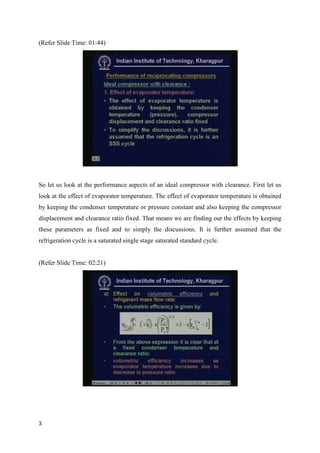 (Refer Slide Time: 01:44)
So let us look at the performance aspects of an ideal compressor with clearance. First let us
look at the effect of evaporator temperature. The effect of evaporator temperature is obtained
by keeping the condenser temperature or pressure constant and also keeping the compressor
displacement and clearance ratio fixed. That means we are finding out the effects by keeping
these parameters as fixed and to simply the discussions. It is further assumed that the
refrigeration cycle is a saturated single stage saturated standard cycle.
(Refer Slide Time: 02:21)
3
 
