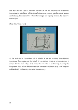 flow rate per unit capacity increases. Because as you are increasing the condensing
temperature the specific the refrigeration effect decreases even the specific volume remains
constant okay. So as a result the volume flow rate per unit capacity increases. Let me show
this the figure.
(Refer Slide Time: 31:36)
As you have seen in case of COP this is reducing as you are increasing the condensing
temperature. The, you can see that initially it was this then it reduced to this much then it
reduced to this much okay. That means the numerator is continuously reducing the
refrigeration effect and the denominator as you have seen is increasing okay. From this point
and then finally it is increases gone up to this value okay.
30
 