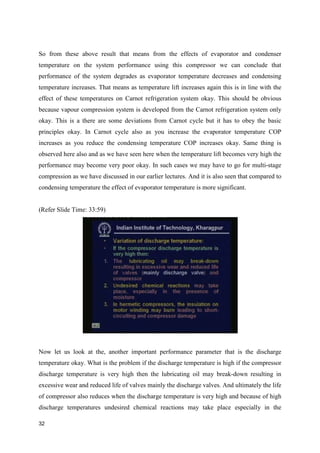 So from these above result that means from the effects of evaporator and condenser
temperature on the system performance using this compressor we can conclude that
performance of the system degrades as evaporator temperature decreases and condensing
temperature increases. That means as temperature lift increases again this is in line with the
effect of these temperatures on Carnot refrigeration system okay. This should be obvious
because vapour compression system is developed from the Carnot refrigeration system only
okay. This is a there are some deviations from Carnot cycle but it has to obey the basic
principles okay. In Carnot cycle also as you increase the evaporator temperature COP
increases as you reduce the condensing temperature COP increases okay. Same thing is
observed here also and as we have seen here when the temperature lift becomes very high the
performance may become very poor okay. In such cases we may have to go for multi-stage
compression as we have discussed in our earlier lectures. And it is also seen that compared to
condensing temperature the effect of evaporator temperature is more significant.
(Refer Slide Time: 33:59)
Now let us look at the, another important performance parameter that is the discharge
temperature okay. What is the problem if the discharge temperature is high if the compressor
discharge temperature is very high then the lubricating oil may break-down resulting in
excessive wear and reduced life of valves mainly the discharge valves. And ultimately the life
of compressor also reduces when the discharge temperature is very high and because of high
discharge temperatures undesired chemical reactions may take place especially in the
32
 