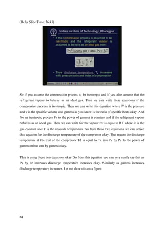 (Refer Slide Time: 36:43)
So if you assume the compression process to be isentropic and if you also assume that the
refrigerant vapour to behave as an ideal gas. Then we can write these equations if the
compression process is isentropic. Then we can write this equation where P is the pressure
and v is the specific volume and gamma as you know is the ratio of specific heats okay. And
for an isentropic process Pv to the power of gamma is constant and if the refrigerant vapour
behaves as an ideal gas. Then we can write for the vapour Pv is equal to RT where R is the
gas constant and T is the absolute temperature. So from these two equations we can derive
this equation for the discharge temperature of the compressor okay. That means the discharge
temperature at the exit of the compressor Td is equal to Te into Pc by Pe to the power of
gamma minus one by gamma okay.
This is using these two equations okay. So from this equation you can very easily say that as
Pc by Pe increases discharge temperature increases okay. Similarly as gamma increases
discharge temperature increases. Let me show this on a figure.
34
 