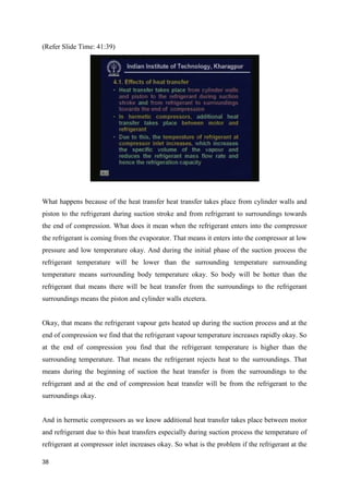 (Refer Slide Time: 41:39)
What happens because of the heat transfer heat transfer takes place from cylinder walls and
piston to the refrigerant during suction stroke and from refrigerant to surroundings towards
the end of compression. What does it mean when the refrigerant enters into the compressor
the refrigerant is coming from the evaporator. That means it enters into the compressor at low
pressure and low temperature okay. And during the initial phase of the suction process the
refrigerant temperature will be lower than the surrounding temperature surrounding
temperature means surrounding body temperature okay. So body will be hotter than the
refrigerant that means there will be heat transfer from the surroundings to the refrigerant
surroundings means the piston and cylinder walls etcetera.
Okay, that means the refrigerant vapour gets heated up during the suction process and at the
end of compression we find that the refrigerant vapour temperature increases rapidly okay. So
at the end of compression you find that the refrigerant temperature is higher than the
surrounding temperature. That means the refrigerant rejects heat to the surroundings. That
means during the beginning of suction the heat transfer is from the surroundings to the
refrigerant and at the end of compression heat transfer will be from the refrigerant to the
surroundings okay.
And in hermetic compressors as we know additional heat transfer takes place between motor
and refrigerant due to this heat transfers especially during suction process the temperature of
refrigerant at compressor inlet increases okay. So what is the problem if the refrigerant at the
38
 