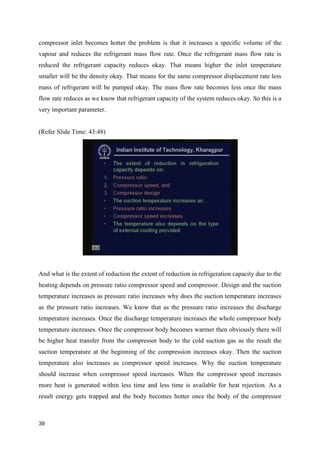 compressor inlet becomes hotter the problem is that it increases a specific volume of the
vapour and reduces the refrigerant mass flow rate. Once the refrigerant mass flow rate is
reduced the refrigerant capacity reduces okay. That means higher the inlet temperature
smaller will be the density okay. That means for the same compressor displacement rate less
mass of refrigerant will be pumped okay. The mass flow rate becomes less once the mass
flow rate reduces as we know that refrigerant capacity of the system reduces okay. So this is a
very important parameter.
(Refer Slide Time: 43:48)
And what is the extent of reduction the extent of reduction in refrigeration capacity due to the
heating depends on pressure ratio compressor speed and compressor. Design and the suction
temperature increases as pressure ratio increases why does the suction temperature increases
as the pressure ratio increases. We know that as the pressure ratio increases the discharge
temperature increases. Once the discharge temperature increases the whole compressor body
temperature increases. Once the compressor body becomes warmer then obviously there will
be higher heat transfer from the compressor body to the cold suction gas as the result the
suction temperature at the beginning of the compression increases okay. Then the suction
temperature also increases as compressor speed increases. Why the suction temperature
should increase when compressor speed increases. When the compressor speed increases
more heat is generated within less time and less time is available for heat rejection. As a
result energy gets trapped and the body becomes hotter once the body of the compressor
39
 