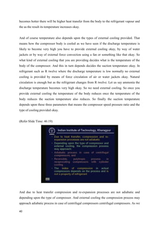 becomes hotter there will be higher heat transfer from the body to the refrigerant vapour and
the as the result its temperature increases okay.
And of course temperature also depends upon the types of external cooling provided. That
means how the compressor body is cooled as we have seen if the discharge temperature is
likely to become very high you have to provide external cooling okay, by way of water
jackets or by way of external force convection using a fan or something like that okay. So
what kind of external cooling that you are providing decides what is the temperature of the
body of the compressor. And this in turn depends decides the suction temperature okay. In
refrigerant such as R twelve where the discharge temperature is low normally no external
cooling is provided by means of force circulation of air or water jackets okay. Natural
circulation is enough but as the refrigerant changes from R twelve. Let us say ammonia the
discharge temperature becomes very high okay. So we need external cooling. So once you
provide external cooling the temperature of the body reduces once the temperature of the
body reduces the suction temperature also reduces. So finally the suction temperature
depends upon these three parameters that means the compressor speed pressure ratio and the
type of cooling provided okay.
(Refer Slide Time: 46:19)
And due to heat transfer compression and re-expansion processes are not adiabatic and
depending upon the type of compressor. And external cooling the compression process may
approach adiabatic process in case of centrifugal compressors centrifugal compressors. As we
40
 