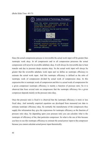 (Refer Slide Time: 49:17)
Since the actual compression process is irreversible the actual work input will be greater than
isentropic work okay. In all compressors and in all compression processes the actual
compression will never be reversible adiabatic okay. It will always be irreversible due to heat
transfer and due to pressure drops etcetera okay. So the actual work input will always be
greater that the reversible adiabatic work input and we define an isentropic efficiency to
estimate the actual work input. And this isentropic efficiency is defined as the ratio of
isentropic work of compression divided by actual work of compression okay. In this
expression this is isentropic work of compression and this is a actual work of compression for
a given compressor isentropic efficiency is mainly a function of pressure ratio. So it is
observed that from several tests on compressors that the isentropic efficiency for a given
compressor depends mainly on the pressure ratio okay.
Once the pressure ratio is fixed it is observed that the isentropic efficiency is more or less
fixed okay. And normally empirical equations are developed from measured test data to
estimate isentropic efficiency okay. So normally the manufactures of the compressors they
supply this information they give the expressions for isentropic efficiency as the function of
pressure ratio okay. So depending upon your pressure ratio you can calculate what is the
isentropic of efficiency of the, that particular compressor. So what is the use of this because
you have to use this isentropic efficiency to estimate the actual power input to the compressor
because you cannot calculate actual power input theoretically.
42
 