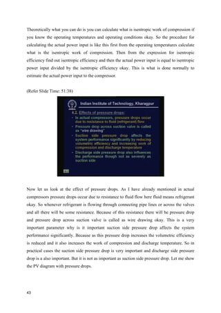 Theoretically what you can do is you can calculate what is isentropic work of compression if
you know the operating temperatures and operating conditions okay. So the procedure for
calculating the actual power input is like this first from the operating temperatures calculate
what is the isentropic work of compression. Then from the expression for isentropic
efficiency find out isentropic efficiency and then the actual power input is equal to isentropic
power input divided by the isentropic efficiency okay. This is what is done normally to
estimate the actual power input to the compressor.
(Refer Slide Time: 51:38)
Now let us look at the effect of pressure drops. As I have already mentioned in actual
compressors pressure drops occur due to resistance to fluid flow here fluid means refrigerant
okay. So whenever refrigerant is flowing through connecting pipe lines or across the valves
and all there will be some resistance. Because of this resistance there will be pressure drop
and pressure drop across suction valve is called as wire drawing okay. This is a very
important parameter why is it important suction side pressure drop affects the system
performance significantly. Because as this pressure drop increases the volumetric efficiency
is reduced and it also increases the work of compression and discharge temperature. So in
practical cases the suction side pressure drop is very important and discharge side pressure
drop is a also important. But it is not as important as suction side pressure drop. Let me show
the PV diagram with pressure drops.
43
 