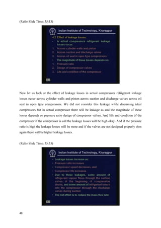 (Refer Slide Time: 55:13)
Now let us look at the effect of leakage losses in actual compressors refrigerant leakage
losses occur across cylinder walls and piston across suction and discharge valves across oil
seal in open type compressors. We did not consider this leakage while discussing ideal
compressors but in actual compressor there will be leakage as and the magnitude of these
losses depends on pressure ratio design of compressor valves. And life and condition of the
compressor if the compressor is old the leakage losses will be high okay. And if the pressure
ratio is high the leakage losses will be more and if the valves are not designed properly then
again there will be higher leakage losses.
(Refer Slide Time: 55:53)
46
 