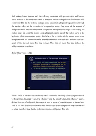 And leakage losses increase as I have already mentioned with pressure ratio and leakage
losses increase as the compressor speed is decreased and the leakage losses also increase with
compressor life. So due to these leakages some amount of refrigerant vapour flows through
the suction valves at the beginning of compression stroke. And some of the amount of
refrigerant enters into the compression compressor through the discharge valves during the
suction okay. So some that means some refrigerant escapes out of the suction valve at the
beginning of the compression stroke. Similarly at the beginning of the suction stroke some
refrigerant from the condenser enters into the compressor that there will be some flow as a
result of this the net mass flow rate reduces. Once the net mass flow rate reduces the
refrigerant capacity reduces.
(Refer Slide Time: 56:42)
So as a result of all these deviations the actual volumetric efficiency of the compressors will
be lower than clearance volumetric efficiency and the actual volumetric efficiency can be
defined in terms of volumetric flow rates or also in terms of mass flow rates as shown here.
So it is the ratio of actual volumetric flow rate divided by the compressor displacement rate
or actual mass flow rate divided by the maximum possible mass flow rate.
47
 