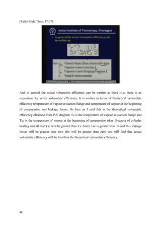 (Refer Slide Time: 57:07)
And in general the actual volumetric efficiency can be written as there is a, there is an
expression for actual volumetric efficiency. It is written in terms of theoretical volumetric
efficiency temperature of vapour at suction flange and temperature of vapour at the beginning
of compression and leakage losses. So here as I said this is the theoretical volumetric
efficiency obtained from P-V diagram Ts is the temperature of vapour at suction flange and
Tsc is the temperature of vapour at the beginning of compression okay. Because of cylinder
heating and all that Tsc will be greater than Ts. Since Tsc is greater than Ts and this leakage
losses will be greater than zero this will be greater than zero you will find that actual
volumetric efficiency will be less than the theoretical volumetric efficiency.
48
 