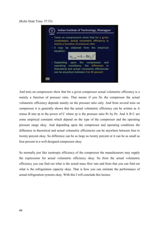 (Refer Slide Time: 57:53)
And tests on compressors show that for a given compressor actual volumetric efficiency is a
mainly a function of pressure ratio. That means if you fix the compressor the actual
volumetric efficiency depends mainly on the pressure ratio only. And from several tests on
compressor it is generally shown that the actual volumetric efficiency can be written as A
minus B into rp to the power of C where rp is the pressure ratio Pc by Pe. And A B C are
some empirical constants which depend on the type of the compressor and the operating
pressure range okay. And depending upon the compressor and operating conditions the
difference in theoretical and actual volumetric efficiencies can be anywhere between four to
twenty percent okay. So difference can be as large as twenty percent or it can be as small as
four percent in a well designed compressor okay.
So normally just like isentropic efficiency of the compressor the manufacturers may supply
the expressions for actual volumetric efficiency okay. So from the actual volumetric
efficiency you can find out what is the actual mass flow rate and from that you can find out
what is the refrigeration capacity okay. That is how you can estimate the performance of
actual refrigeration systems okay. With this I will conclude this lecture.
49
 