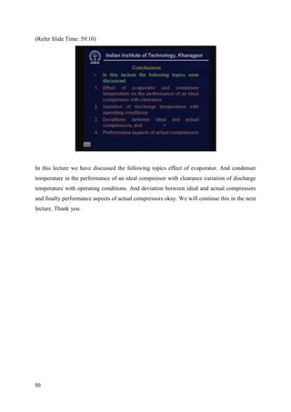 (Refer Slide Time: 59:10)
In this lecture we have discussed the following topics effect of evaporator. And condenser
temperature in the performance of an ideal compressor with clearance variation of discharge
temperature with operating conditions. And deviation between ideal and actual compressors
and finally performance aspects of actual compressors okay. We will continue this in the next
lecture. Thank you.
50
 