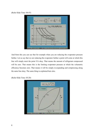 (Refer Slide Time: 04:47)
And from this you can see that for example when you are reducing the evaporator pressure
further. Let us say that we are reducing the evaporator further a point will come at which this
line will simply meet the point VA okay. That means the amount of refrigerant compressed
will be zero. That means this is the limiting evaporator pressure at which the volumetric
efficiency becomes zero. That means it will be simply re-expanding and compressing along
the same line okay. The same thing is explained here also.
(Refer Slide Time: 05:20)
6
 