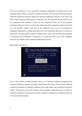 You can see that here we are varying the evaporator temperature or pressure and we are
seeing the effect of this on clearance volumetric efficiency. So you can see that the clearance
volumetric efficiency increases rapidly as evaporator temperature increases. Now what is the
effect of this evaporator temperature on mass flow rate. We know that the mass flow rate of
the compressor with clearance is given by this expression where this is the clearance
volumetric efficiency V dot sw is the swept volume rate of the compressor which is fixed and
Ve is the specific volume at the inlet to the compressor. So as you are increasing the
evaporator temperature two things take place first is the volumetric efficiency in increases as
shown here. And this specific volume Ve reduces okay. So you can see that in the numerator
is increasing and denominator is reducing as a result mass flow rate of the refrigerant
increases very rapidly as the evaporator temperature increases.
(Refer Slide Time: 06:18)
So as I have told at a limiting pressure ratio or at a limiting evaporator temperature the
volumetric efficiency becomes zero okay. And the mass flow rate as I have already explained
is equal to the product of volumetric efficiency into swept volume rate divided by the specific
volume. And the mass flow rate increases with evaporator temperature due to increase in
volumetric efficiency and decrease in specific volume of refrigerant at compressor inlet this
is very clear from the figure.
7
 