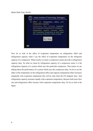 (Refer Slide Time: 06:44)
Now let us look at the effect of evaporator temperature on refrigeration effect and
refrigeration capacity when I say the effect of evaporator temperature on the refrigerant
capacity of a compressor. What exactly we mean a compressor cannot provide a refrigeration
capacity okay. So what we mean by refrigeration capacity of a compressor mean it is the
refrigeration capacity of a system which uses this particular compressor. That means we are
talking about the performance of a system which uses this compressor okay. So let us see the
effect of the temperature on the refrigeration effect and capacity refrigeration effect increases
marginally with evaporator temperature this will be clear from the P-h diagram okay. And
refrigeration capacity increases rapidly with evaporator temperature. Because both mass flow
rate and refrigeration effect increase with evaporator temperature okay. So let us look at the
figure.
8
 