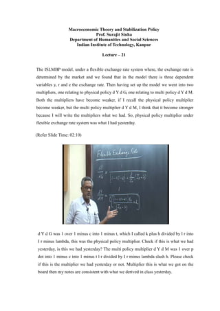 Macroeconomic Theory and Stabilization Policy
Prof. Surajit Sinha
Department of Humanities and Social Sciences
Indian Institute of Technology, Kanpur
Lecture – 21
The ISLMBP model, under a flexible exchange rate system where, the exchange rate is
determined by the market and we found that in the model there is three dependent
variables y, r and e the exchange rate. Then having set up the model we went into two
multipliers, one relating to physical policy d Y d G, one relating to multi policy d Y d M.
Both the multipliers have become weaker, if I recall the physical policy multiplier
become weaker, but the multi policy multiplier d Y d M, I think that it become stronger
because I will write the multipliers what we had. So, physical policy multiplier under
flexible exchange rate system was what I had yesterday.
(Refer Slide Time: 02:10)
d Y d G was 1 over 1 minus c into 1 minus t, which I called k plus h divided by l r into
I r minus lambda, this was the physical policy multiplier. Check if this is what we had
yesterday, is this we had yesterday? The multi policy multiplier d Y d M was 1 over p
dot into 1 minus c into 1 minus t l r divided by I r minus lambda slash h. Please check
if this is the multiplier we had yesterday or not. Multiplier this is what we got on the
board then my notes are consistent with what we derived in class yesterday.
 