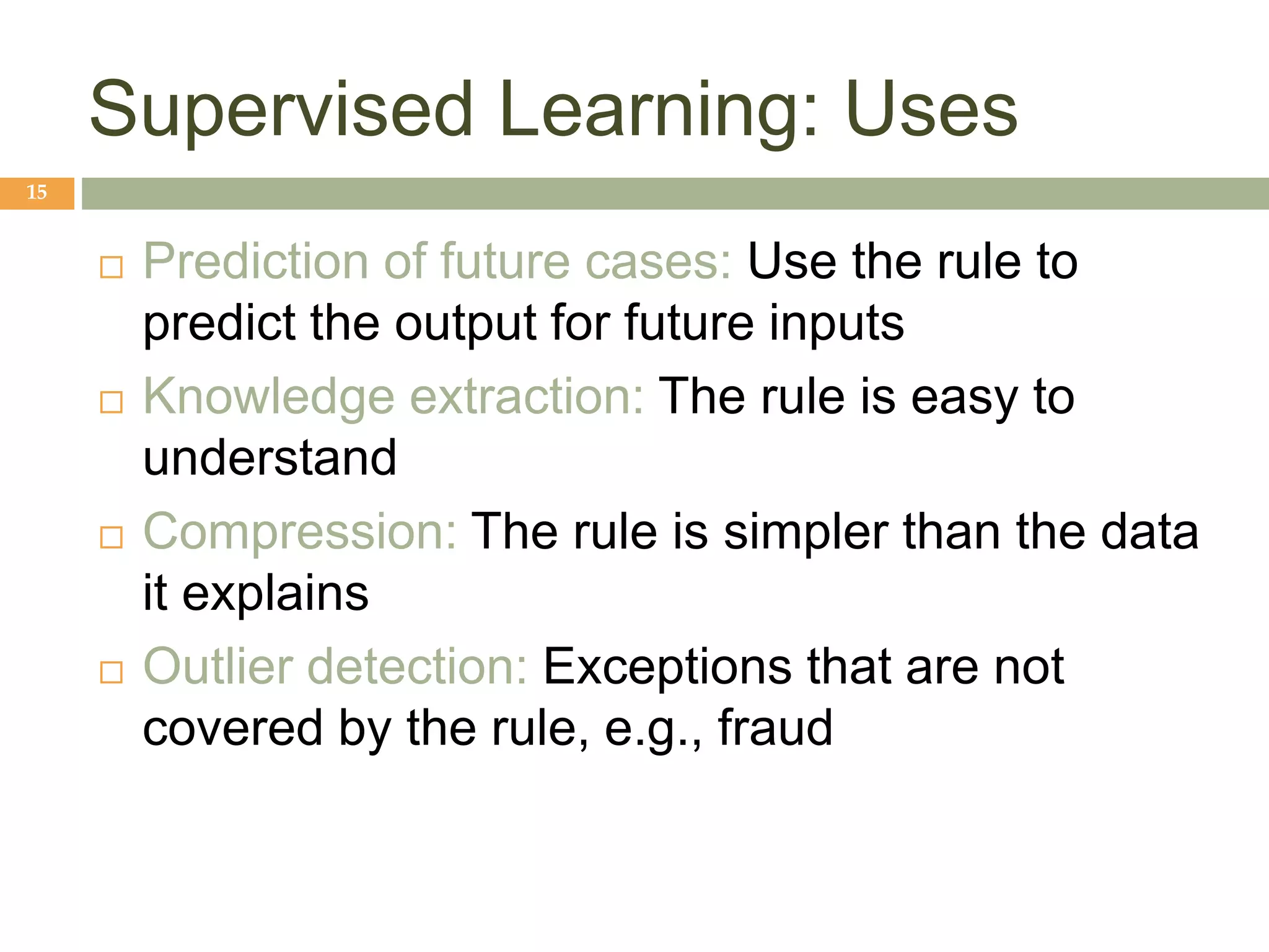 Supervised Learning: Uses
15
 Prediction of future cases: Use the rule to
predict the output for future inputs
 Knowledge extraction: The rule is easy to
understand
 Compression: The rule is simpler than the data
it explains
 Outlier detection: Exceptions that are not
covered by the rule, e.g., fraud
 