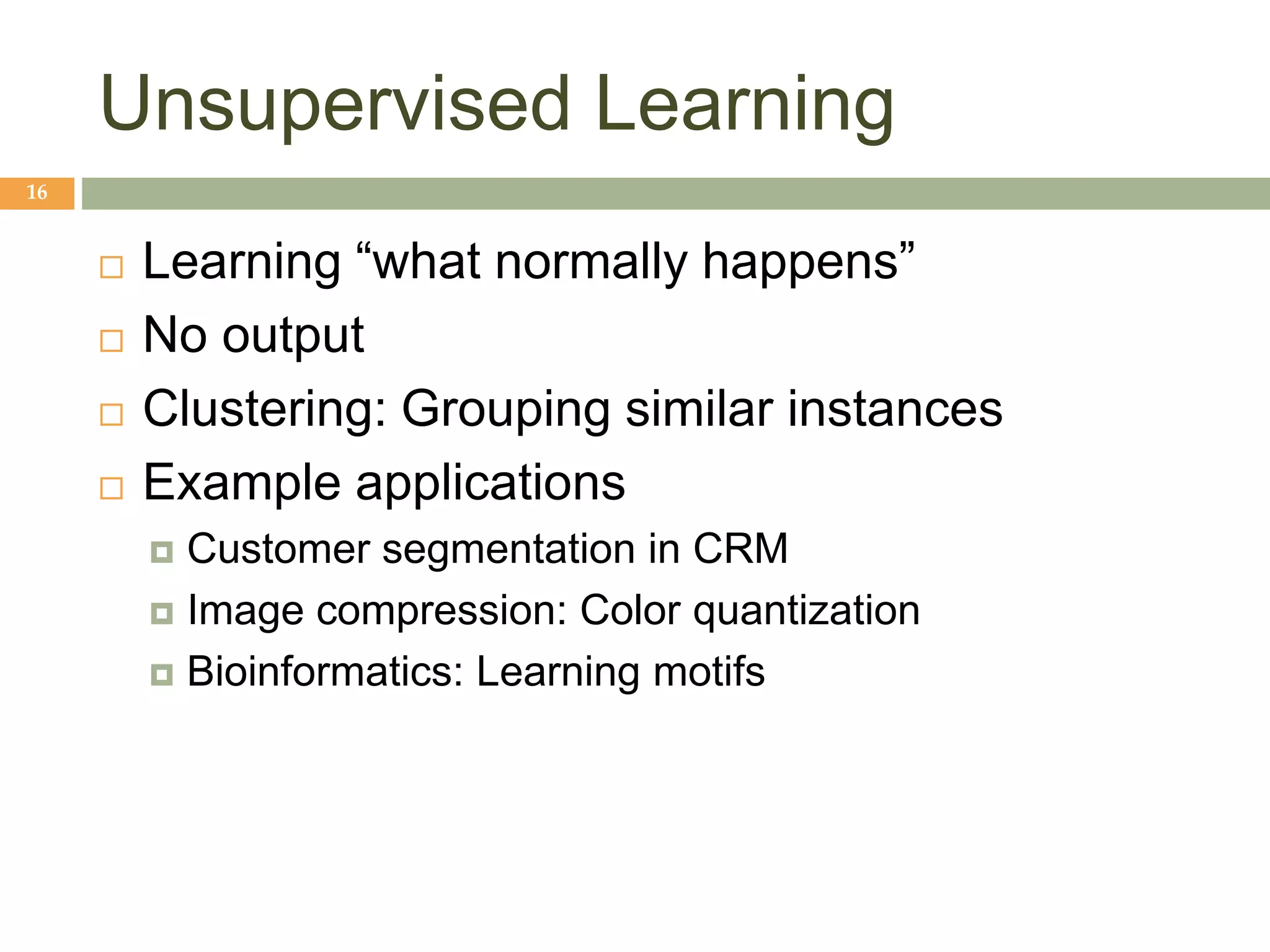 Unsupervised Learning
16
 Learning “what normally happens”
 No output
 Clustering: Grouping similar instances
 Example applications
 Customer segmentation in CRM
 Image compression: Color quantization
 Bioinformatics: Learning motifs
 