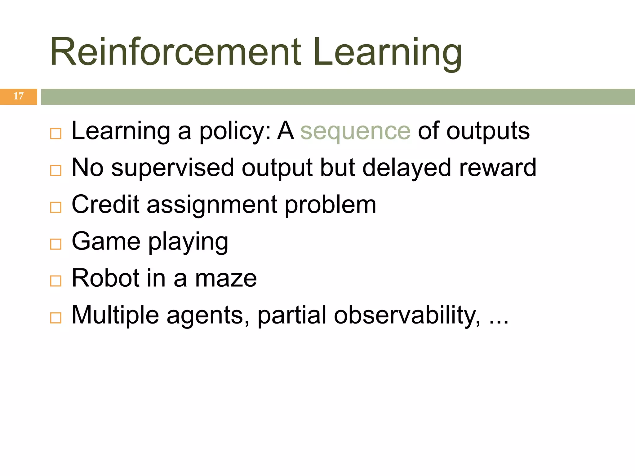 Reinforcement Learning
17
 Learning a policy: A sequence of outputs
 No supervised output but delayed reward
 Credit assignment problem
 Game playing
 Robot in a maze
 Multiple agents, partial observability, ...
 
