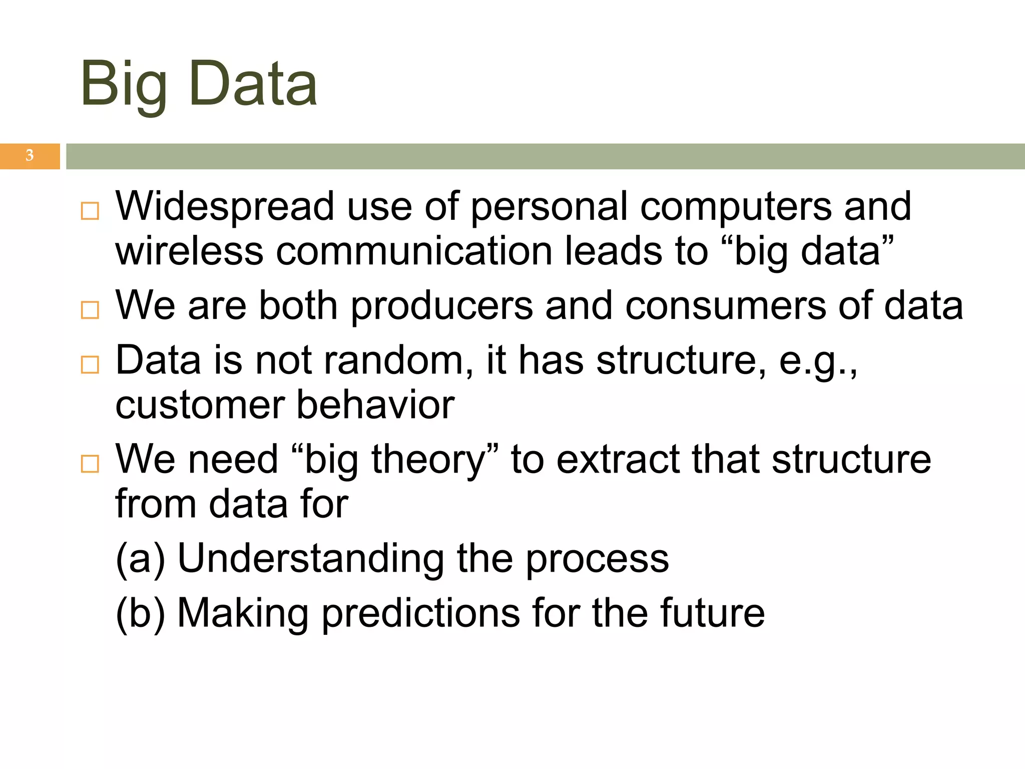 Big Data
3
 Widespread use of personal computers and
wireless communication leads to “big data”
 We are both producers and consumers of data
 Data is not random, it has structure, e.g.,
customer behavior
 We need “big theory” to extract that structure
from data for
(a) Understanding the process
(b) Making predictions for the future
 