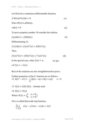 NPTEL – Physics – Mathematical Physics - 1
Let 𝛷(𝑥) be a continuous differentiable function,
∫ 𝛷(𝑥)𝑥𝛿 (𝑥)𝑑𝑥 = 0
Since 𝛷(𝑥) is arbitrary,
𝑥(𝑥) = 0
(1)
(2)
To prove property number 10 consider the relation,
𝑓(𝑥)𝛿(𝑥) = 𝑓(0)𝛿(𝑥) (3)
Differentiating (3)
𝑓′(𝑥)(𝑥) + 𝑓(𝑥) ′(𝑥) = 𝑓(0) ′(𝑥)
Thus,
𝑓(𝑥) ′(𝑥) = 𝑓(0) ′(𝑥)– 𝑓 ′(𝑥) ′(𝑥)
In the special case, when 𝑓(𝑥) = 𝑥;
𝑥 ′(𝑥) = − (𝑥)
(4)
we get,
Rest of the relations are also straightforward to prove.
Further properties of the - function are as follows-
12. 𝛿(𝑥2 − 𝑎2) =
1
[𝛿(𝑥 − 𝑎) + 𝛿(𝑥 + 𝑎)]: a > 0
Page 3 of 15
Joint initiative of IITs and IISc – Funded by MHRD
2𝑎
13. 𝛿(𝑥) = 𝑓(0) 𝛿(𝑥) : already used.
14. 𝛿(𝑥) =  (𝑥)
Where  (𝑥) = {
1 ∶ 𝑥 > 0
0 ∶ 𝑥 < 0
}
 (x) is called Heaviside step function.

15.∫  (𝑥 − 𝑥′) (𝑥 − 𝑥′)𝑑𝑥 =  (𝑥′
− 𝑥′)
−
 