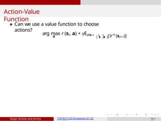 Action-Value
Function
Can we use a value function to choose
actions?
a
arg max r (st, a) + γEp(s
t+1 t t
| s ,a )[V π
(st+1)]
Roger Grosse and Jimmy CSC421/2516 Lecture 21: Q- 10 /
 