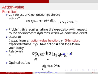 Action-Value
Function
Can we use a value function to choose
actions?
a
arg max r (st, a) + γEp(s
t+1 t t
| s ,a )[V π
(st+1)]
Problem: this requires taking the expectation with respect
to the environment’s dynamics, which we don’t have direct
access to!
Instead learn an action-value function, or Q-function:
expected returns if you take action a and then follow
your policy
Qπ
(s, a) = E[Gt | st = s, at = a]
Relationshi
p:
Σ
π π
V (s) = π(a | s)Q (s,
a) a
Optimal action:
arg max Qπ
(s,
a)
a
Roger Grosse and Jimmy CSC421/2516 Lecture 21: Q- 10 /
 