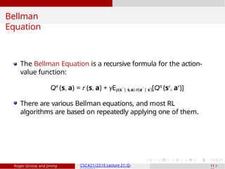 Bellman
Equation
The Bellman Equation is a recursive formula for the action-
value function:
Qπ
(s, a) = r (s, a) + γEp(s′ | s,a) π(a′ | s′)[Qπ
(sr
, ar
)]
There are various Bellman equations, and most RL
algorithms are based on repeatedly applying one of them.
Roger Grosse and Jimmy CSC421/2516 Lecture 21: Q- 11 /
 
