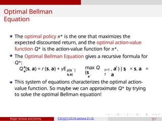 Optimal Bellman
Equation
Q (s, a) = r (s, a) + γE ′
p(s |
s,a)
∗
∗
max Q
(s
a′
r
t+1 t
t
, a ) | s = s, a =
a
The optimal policy π∗ is the one that maximizes the
expected discounted return, and the optimal action-value
function Q∗ is the action-value function for π∗.
The Optimal Bellman Equation gives a recursive formula for
Q∗:
This system of equations characterizes the optimal action-
value function. So maybe we can approximate Q∗ by trying
to solve the optimal Bellman equation!
Roger Grosse and Jimmy CSC421/2516 Lecture 21: Q- 12 /
 