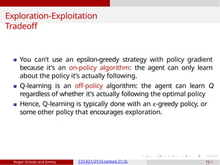 Exploration-Exploitation
Tradeoff
You can’t use an epsilon-greedy strategy with policy gradient
because it’s an on-policy algorithm: the agent can only learn
about the policy it’s actually following.
Q-learning is an off-policy algorithm: the agent can learn Q
regardless of whether it’s actually following the optimal policy
Hence, Q-learning is typically done with an ϵ-greedy policy, or
some other policy that encourages exploration.
Roger Grosse and Jimmy CSC421/2516 Lecture 21: Q- 15 /
 