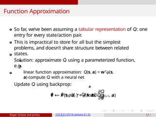 Function Approximation
a
So far, we’ve been assuming a tabular representation of Q: one
entry for every state/action pair.
This is impractical to store for all but the simplest
problems, and doesn’t share structure between related
states.
Solution: approximate Q using a parameterized function,
e.g.
linear function approximation: Q(s, a) = wTψ(s,
a) compute Q with a neural net
Update Q using backprop:
t ← r (st, at ) + γ max Q(st+1, a)
θ ← θ + α(t − Q(s, a))
∂Q
∂θ
Roger Grosse and Jimmy CSC421/2516 Lecture 21: Q- 17 /
 