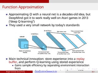 Function Approximation
Approximating Q with a neural net is a decades-old idea, but
DeepMind got it to work really well on Atari games in 2013
(“deep Q-learning”)
They used a very small network by today’s standards
Main technical innovation: store experience into a replay
buffer, and perform Q-learning using stored experience
Gains sample efficiency by separating environment interaction
from
optimization — don’t need new experience for every SGD up
Roger Grosse and Jimmy CSC421/2516 Lecture 21: Q- 18 /
 