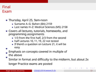 Final
Exam
Thursday, April 25, 9am-noon
Surname A–G: Bahen (BA) 2159
Last names H–Z: Medical Sciences (MS) 2158
Covers all lectures, tutorials, homeworks, and
programming assignments
1/3 from the first half, 2/3 from the second
half Lectures 10, 11, 19, 22 not tested
If there’s a question on Lecture 21, it will be
easy
Emphasis on concepts covered in multiple of
the above
Similar in format and difficulty to the midterm, but about 2x
longer Practice exams are posted
Roger Grosse and Jimmy CSC421/2516 Lecture 21: Q- 2 /
 