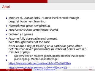 Atari
Mnih et al., Nature 2015. Human-level control through
deep reinforcement learning
Network was given raw pixels as
observations Same architecture shared
between all games
Assume fully observable environment,
even though that’s not the case
After about a day of training on a particular game, often
beat “human-level” performance (number of points within 5
minutes of play)
Did very well on reactive games, poorly on ones that require
planning (e.g. Montezuma’s Revenge)
https://www.youtube.com/watch?v=V1eYniJ0Rnk
https://www.youtube.com/watch?v=4MlZncshy1Q
Roger Grosse and Jimmy CSC421/2516 Lecture 21: Q- 19 /
 