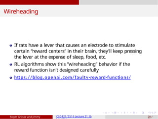 Wireheading
If rats have a lever that causes an electrode to stimulate
certain “reward centers” in their brain, they’ll keep pressing
the lever at the expense of sleep, food, etc.
RL algorithms show this “wireheading” behavior if the
reward function isn’t designed carefully
https://blog.openai.com/faulty-reward-functions/
Roger Grosse and Jimmy CSC421/2516 Lecture 21: Q- 20 /
 