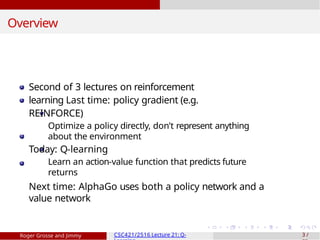 Overview
Second of 3 lectures on reinforcement
learning Last time: policy gradient (e.g.
REINFORCE)
Optimize a policy directly, don’t represent anything
about the environment
Today: Q-learning
Learn an action-value function that predicts future
returns
Next time: AlphaGo uses both a policy network and a
value network
Roger Grosse and Jimmy CSC421/2516 Lecture 21: Q- 3 /
 