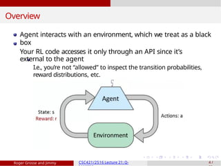 Overview
Agent interacts with an environment, which we treat as a black
box
Your RL code accesses it only through an API since it’s
external to the agent
I.e., you’re not “allowed” to inspect the transition probabilities,
reward distributions, etc.
Roger Grosse and Jimmy CSC421/2516 Lecture 21: Q- 4 /
 