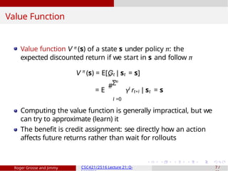 Value Function
Value function V π (s) of a state s under policy π: the
expected discounted return if we start in s and follow π
V π
(s) = E[Gt | st = s]
∞
Σ
= E γi
rt+i | st = s
i =0
"
#
Computing the value function is generally impractical, but we
can try to approximate (learn) it
The benefit is credit assignment: see directly how an action
affects future returns rather than wait for rollouts
Roger Grosse and Jimmy CSC421/2516 Lecture 21: Q- 7 /
 