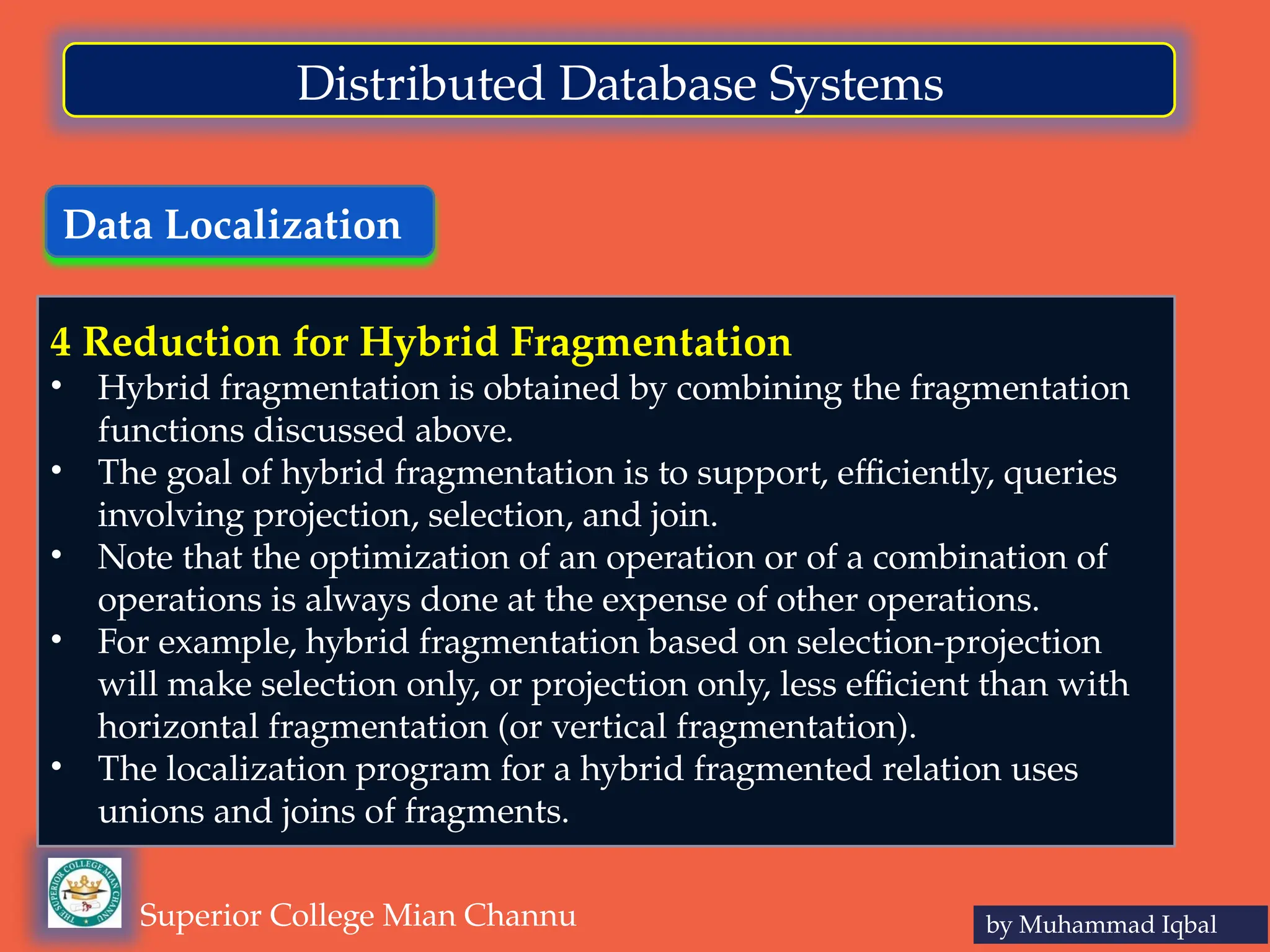 Data Localization
by Muhammad Iqbal
Superior College Mian Channu
Distributed Database Systems
4 Reduction for Hybrid Fragmentation
• Hybrid fragmentation is obtained by combining the fragmentation
functions discussed above.
• The goal of hybrid fragmentation is to support, efficiently, queries
involving projection, selection, and join.
• Note that the optimization of an operation or of a combination of
operations is always done at the expense of other operations.
• For example, hybrid fragmentation based on selection-projection
will make selection only, or projection only, less efficient than with
horizontal fragmentation (or vertical fragmentation).
• The localization program for a hybrid fragmented relation uses
unions and joins of fragments.
 