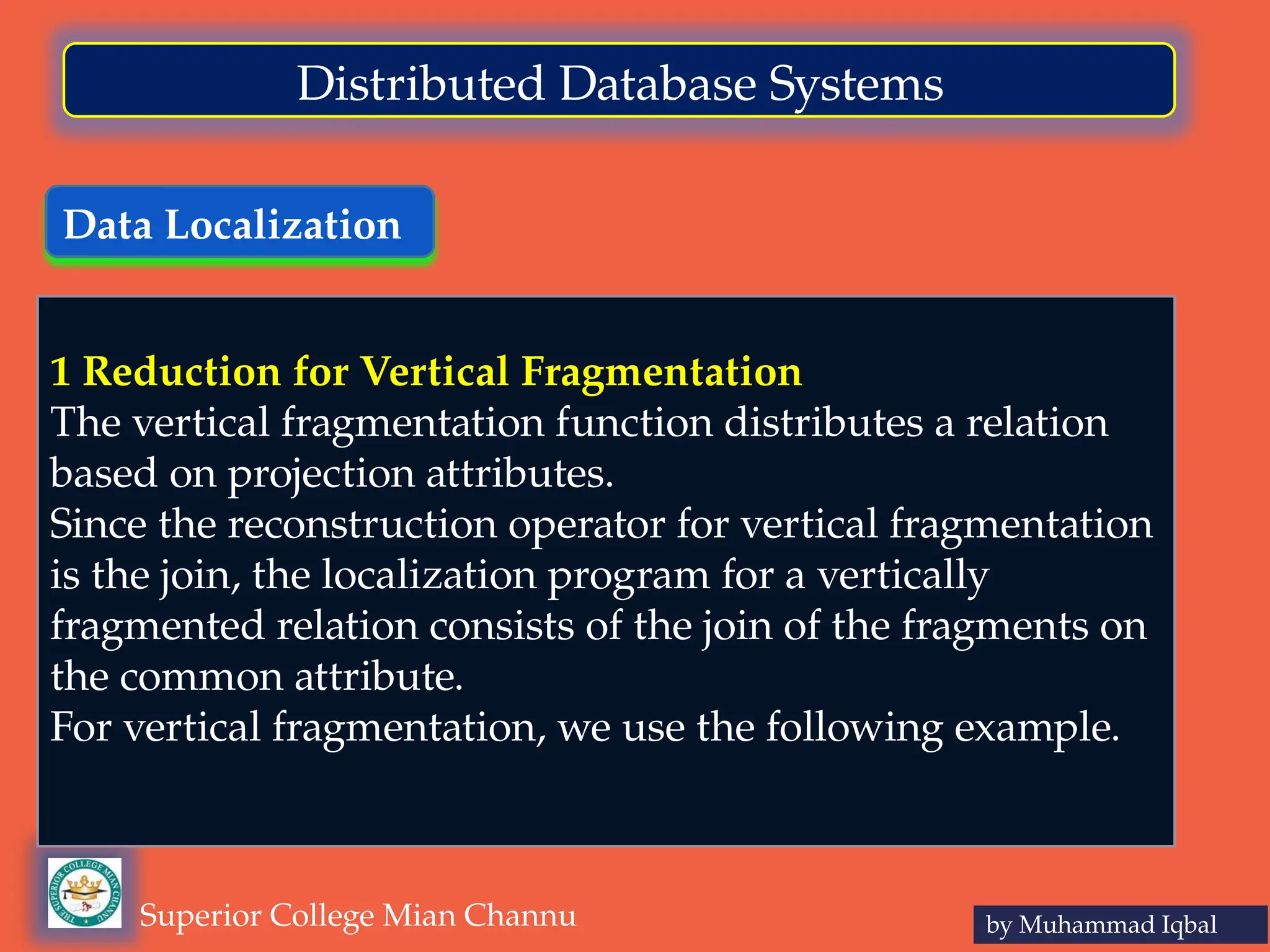 Data Localization
by Muhammad Iqbal
Superior College Mian Channu
Distributed Database Systems
1 Reduction for Vertical Fragmentation
The vertical fragmentation function distributes a relation
based on projection attributes.
Since the reconstruction operator for vertical fragmentation
is the join, the localization program for a vertically
fragmented relation consists of the join of the fragments on
the common attribute.
For vertical fragmentation, we use the following example.
 