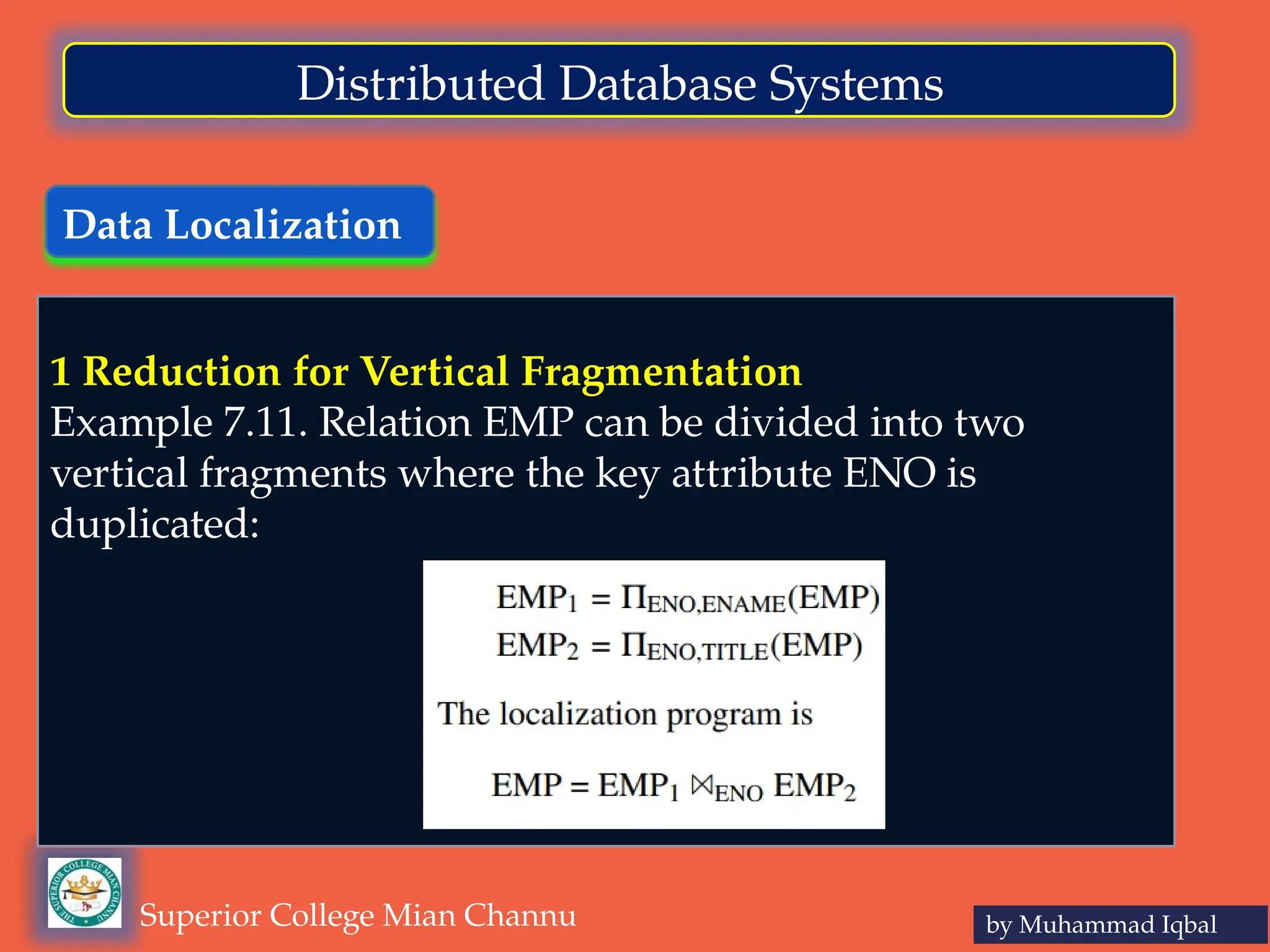 Data Localization
by Muhammad Iqbal
Superior College Mian Channu
Distributed Database Systems
1 Reduction for Vertical Fragmentation
Example 7.11. Relation EMP can be divided into two
vertical fragments where the key attribute ENO is
duplicated:
 