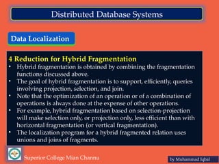 Data Localization
by Muhammad Iqbal
Superior College Mian Channu
Distributed Database Systems
4 Reduction for Hybrid Fragmentation
• Hybrid fragmentation is obtained by combining the fragmentation
functions discussed above.
• The goal of hybrid fragmentation is to support, efficiently, queries
involving projection, selection, and join.
• Note that the optimization of an operation or of a combination of
operations is always done at the expense of other operations.
• For example, hybrid fragmentation based on selection-projection
will make selection only, or projection only, less efficient than with
horizontal fragmentation (or vertical fragmentation).
• The localization program for a hybrid fragmented relation uses
unions and joins of fragments.
 