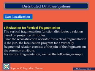 Data Localization
by Muhammad Iqbal
Superior College Mian Channu
Distributed Database Systems
1 Reduction for Vertical Fragmentation
The vertical fragmentation function distributes a relation
based on projection attributes.
Since the reconstruction operator for vertical fragmentation
is the join, the localization program for a vertically
fragmented relation consists of the join of the fragments on
the common attribute.
For vertical fragmentation, we use the following example.
 