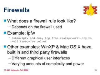 Firewalls
   What does a firewall rule look like?
    – Depends on the firewall used
   Example: ipfw
    – /sbin/ipfw add deny tcp from cracker.evil.org to
      wolf.tambov.su telnet

   Other examples: WinXP & Mac OS X have
    built in and third party firewalls
    – Different graphical user interfaces
    – Varying amounts of complexity and power
15-441 Networks Fall 2002                                16
 