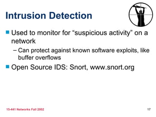 Intrusion Detection
   Used to monitor for “suspicious activity” on a
    network
    – Can protect against known software exploits, like
      buffer overflows
   Open Source IDS: Snort, www.snort.org




15-441 Networks Fall 2002                             17
 